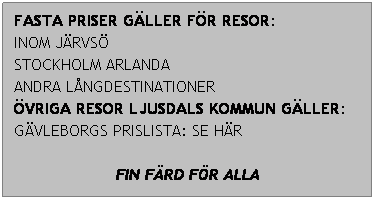 Textruta: FASTA PRISER GLLER FR RESOR:
INOM JRVS
STOCKHOLM ARLANDA
ANDRA LNGDESTINATIONER
VRIGA RESOR LJUSDALS KOMMUN GLLER: 
GVLEBORGS PRISLISTA: SE HR
 
FIN FRD FR ALLA
 
 
